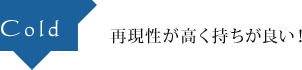 Cold 再現性が高く持ちが良い！