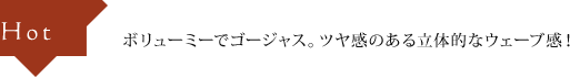 Hot ボリューミーでゴージャス。ツヤ感のある立体的なウェーブ感！